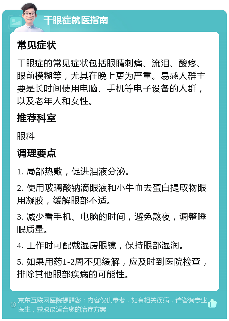 干眼症就医指南 常见症状 干眼症的常见症状包括眼睛刺痛、流泪、酸疼、眼前模糊等，尤其在晚上更为严重。易感人群主要是长时间使用电脑、手机等电子设备的人群，以及老年人和女性。 推荐科室 眼科 调理要点 1. 局部热敷，促进泪液分泌。 2. 使用玻璃酸钠滴眼液和小牛血去蛋白提取物眼用凝胶，缓解眼部不适。 3. 减少看手机、电脑的时间，避免熬夜，调整睡眠质量。 4. 工作时可配戴湿房眼镜，保持眼部湿润。 5. 如果用药1-2周不见缓解，应及时到医院检查，排除其他眼部疾病的可能性。