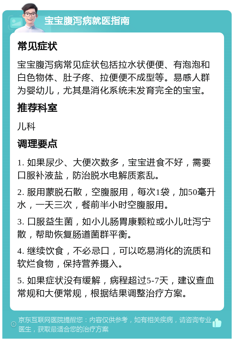 宝宝腹泻病就医指南 常见症状 宝宝腹泻病常见症状包括拉水状便便、有泡泡和白色物体、肚子疼、拉便便不成型等。易感人群为婴幼儿，尤其是消化系统未发育完全的宝宝。 推荐科室 儿科 调理要点 1. 如果尿少、大便次数多，宝宝进食不好，需要口服补液盐，防治脱水电解质紊乱。 2. 服用蒙脱石散，空腹服用，每次1袋，加50毫升水，一天三次，餐前半小时空腹服用。 3. 口服益生菌，如小儿肠胃康颗粒或小儿吐泻宁散，帮助恢复肠道菌群平衡。 4. 继续饮食，不必忌口，可以吃易消化的流质和软烂食物，保持营养摄入。 5. 如果症状没有缓解，病程超过5-7天，建议查血常规和大便常规，根据结果调整治疗方案。