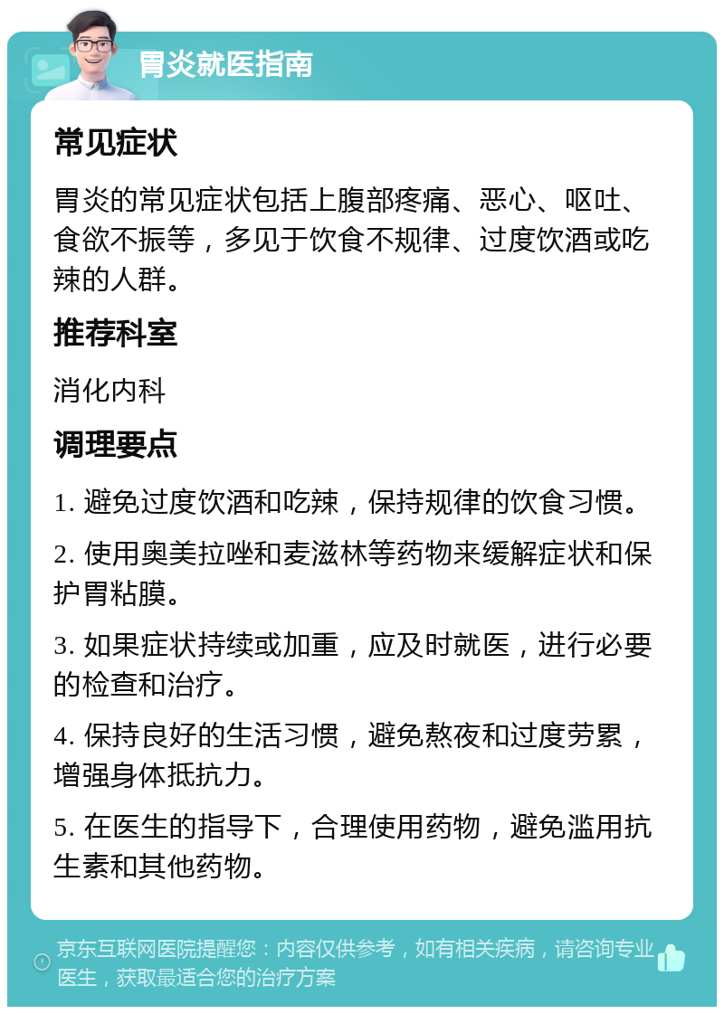 胃炎就医指南 常见症状 胃炎的常见症状包括上腹部疼痛、恶心、呕吐、食欲不振等，多见于饮食不规律、过度饮酒或吃辣的人群。 推荐科室 消化内科 调理要点 1. 避免过度饮酒和吃辣，保持规律的饮食习惯。 2. 使用奥美拉唑和麦滋林等药物来缓解症状和保护胃粘膜。 3. 如果症状持续或加重，应及时就医，进行必要的检查和治疗。 4. 保持良好的生活习惯，避免熬夜和过度劳累，增强身体抵抗力。 5. 在医生的指导下，合理使用药物，避免滥用抗生素和其他药物。