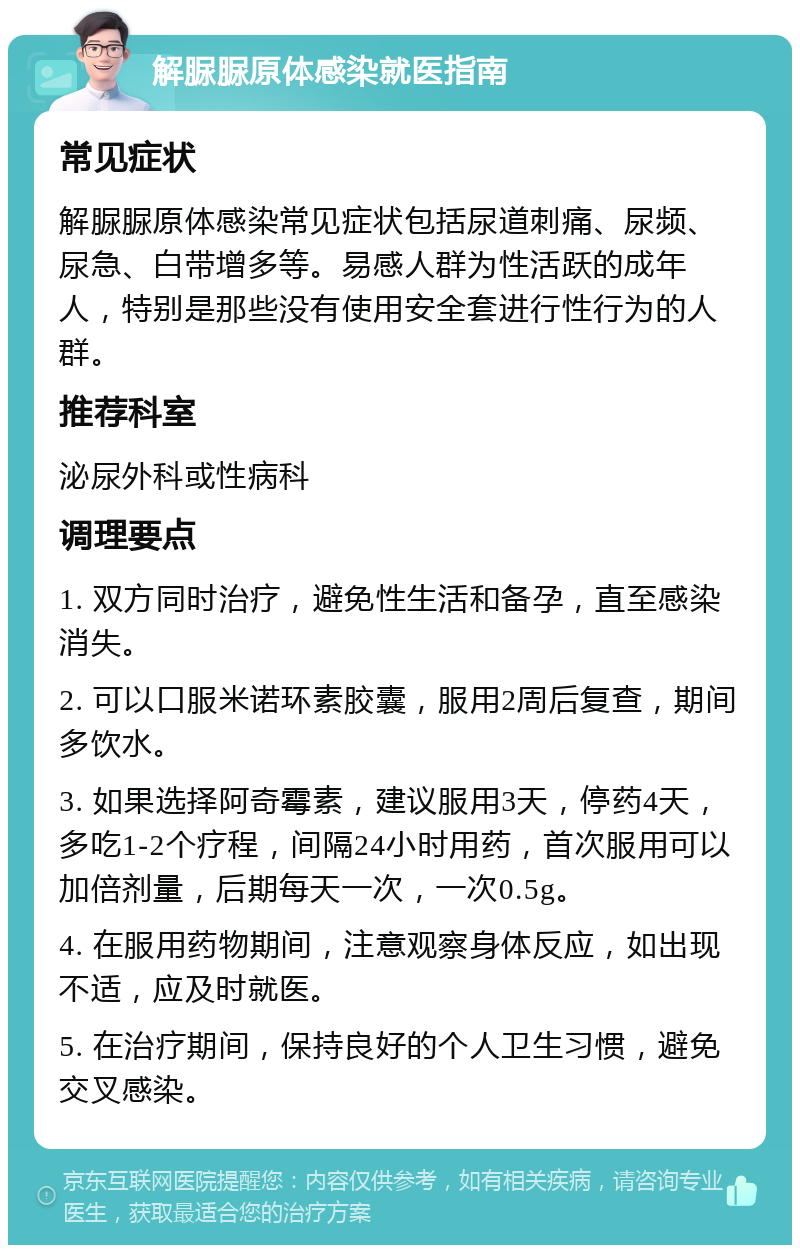 解脲脲原体感染就医指南 常见症状 解脲脲原体感染常见症状包括尿道刺痛、尿频、尿急、白带增多等。易感人群为性活跃的成年人，特别是那些没有使用安全套进行性行为的人群。 推荐科室 泌尿外科或性病科 调理要点 1. 双方同时治疗，避免性生活和备孕，直至感染消失。 2. 可以口服米诺环素胶囊，服用2周后复查，期间多饮水。 3. 如果选择阿奇霉素，建议服用3天，停药4天，多吃1-2个疗程，间隔24小时用药，首次服用可以加倍剂量，后期每天一次，一次0.5g。 4. 在服用药物期间，注意观察身体反应，如出现不适，应及时就医。 5. 在治疗期间，保持良好的个人卫生习惯，避免交叉感染。