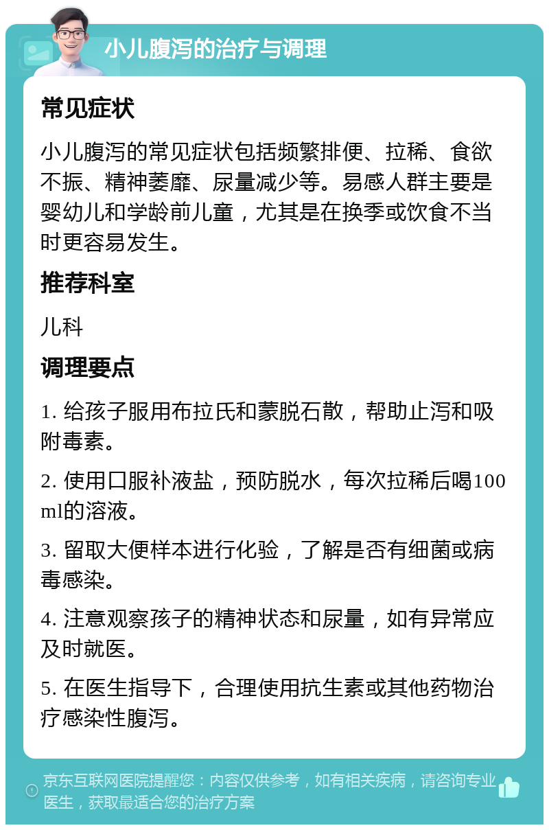 小儿腹泻的治疗与调理 常见症状 小儿腹泻的常见症状包括频繁排便、拉稀、食欲不振、精神萎靡、尿量减少等。易感人群主要是婴幼儿和学龄前儿童，尤其是在换季或饮食不当时更容易发生。 推荐科室 儿科 调理要点 1. 给孩子服用布拉氏和蒙脱石散，帮助止泻和吸附毒素。 2. 使用口服补液盐，预防脱水，每次拉稀后喝100ml的溶液。 3. 留取大便样本进行化验，了解是否有细菌或病毒感染。 4. 注意观察孩子的精神状态和尿量，如有异常应及时就医。 5. 在医生指导下，合理使用抗生素或其他药物治疗感染性腹泻。