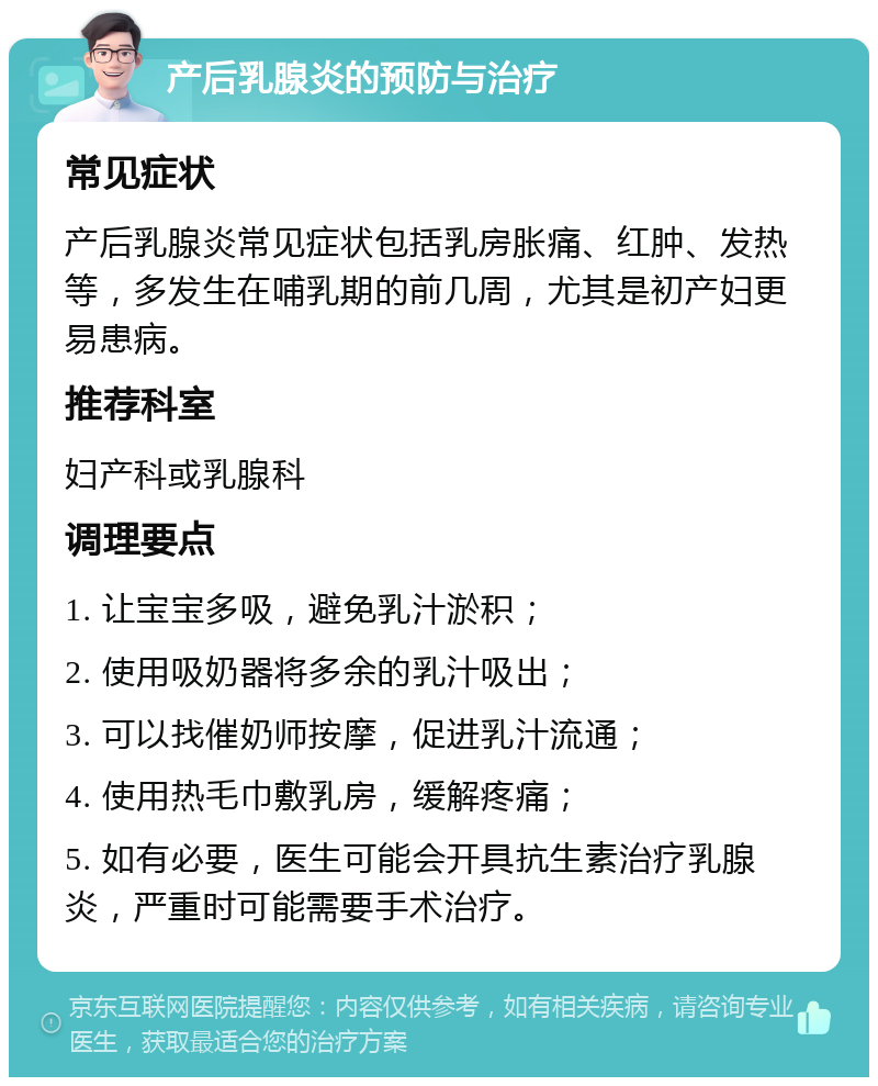 产后乳腺炎的预防与治疗 常见症状 产后乳腺炎常见症状包括乳房胀痛、红肿、发热等，多发生在哺乳期的前几周，尤其是初产妇更易患病。 推荐科室 妇产科或乳腺科 调理要点 1. 让宝宝多吸，避免乳汁淤积； 2. 使用吸奶器将多余的乳汁吸出； 3. 可以找催奶师按摩，促进乳汁流通； 4. 使用热毛巾敷乳房，缓解疼痛； 5. 如有必要，医生可能会开具抗生素治疗乳腺炎，严重时可能需要手术治疗。