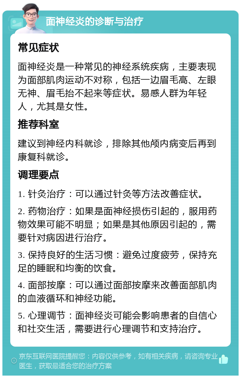 面神经炎的诊断与治疗 常见症状 面神经炎是一种常见的神经系统疾病，主要表现为面部肌肉运动不对称，包括一边眉毛高、左眼无神、眉毛抬不起来等症状。易感人群为年轻人，尤其是女性。 推荐科室 建议到神经内科就诊，排除其他颅内病变后再到康复科就诊。 调理要点 1. 针灸治疗：可以通过针灸等方法改善症状。 2. 药物治疗：如果是面神经损伤引起的，服用药物效果可能不明显；如果是其他原因引起的，需要针对病因进行治疗。 3. 保持良好的生活习惯：避免过度疲劳，保持充足的睡眠和均衡的饮食。 4. 面部按摩：可以通过面部按摩来改善面部肌肉的血液循环和神经功能。 5. 心理调节：面神经炎可能会影响患者的自信心和社交生活，需要进行心理调节和支持治疗。