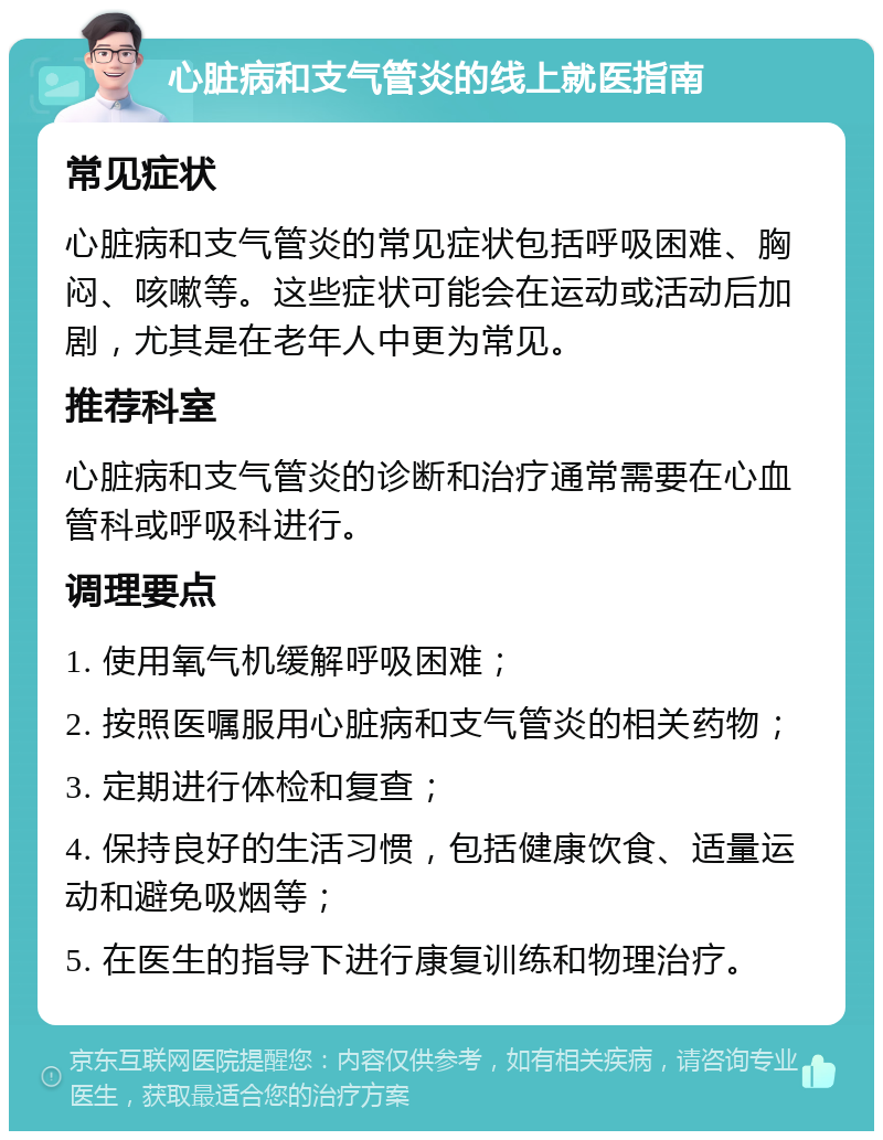 心脏病和支气管炎的线上就医指南 常见症状 心脏病和支气管炎的常见症状包括呼吸困难、胸闷、咳嗽等。这些症状可能会在运动或活动后加剧，尤其是在老年人中更为常见。 推荐科室 心脏病和支气管炎的诊断和治疗通常需要在心血管科或呼吸科进行。 调理要点 1. 使用氧气机缓解呼吸困难； 2. 按照医嘱服用心脏病和支气管炎的相关药物； 3. 定期进行体检和复查； 4. 保持良好的生活习惯，包括健康饮食、适量运动和避免吸烟等； 5. 在医生的指导下进行康复训练和物理治疗。