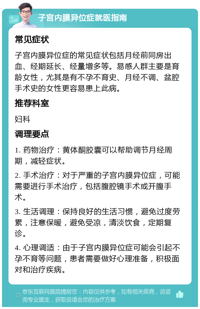 子宫内膜异位症就医指南 常见症状 子宫内膜异位症的常见症状包括月经前同房出血、经期延长、经量增多等。易感人群主要是育龄女性，尤其是有不孕不育史、月经不调、盆腔手术史的女性更容易患上此病。 推荐科室 妇科 调理要点 1. 药物治疗：黄体酮胶囊可以帮助调节月经周期，减轻症状。 2. 手术治疗：对于严重的子宫内膜异位症，可能需要进行手术治疗，包括腹腔镜手术或开腹手术。 3. 生活调理：保持良好的生活习惯，避免过度劳累，注意保暖，避免受凉，清淡饮食，定期复诊。 4. 心理调适：由于子宫内膜异位症可能会引起不孕不育等问题，患者需要做好心理准备，积极面对和治疗疾病。