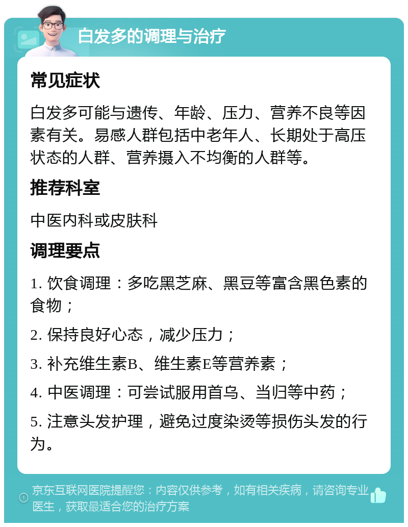 白发多的调理与治疗 常见症状 白发多可能与遗传、年龄、压力、营养不良等因素有关。易感人群包括中老年人、长期处于高压状态的人群、营养摄入不均衡的人群等。 推荐科室 中医内科或皮肤科 调理要点 1. 饮食调理：多吃黑芝麻、黑豆等富含黑色素的食物； 2. 保持良好心态，减少压力； 3. 补充维生素B、维生素E等营养素； 4. 中医调理：可尝试服用首乌、当归等中药； 5. 注意头发护理，避免过度染烫等损伤头发的行为。