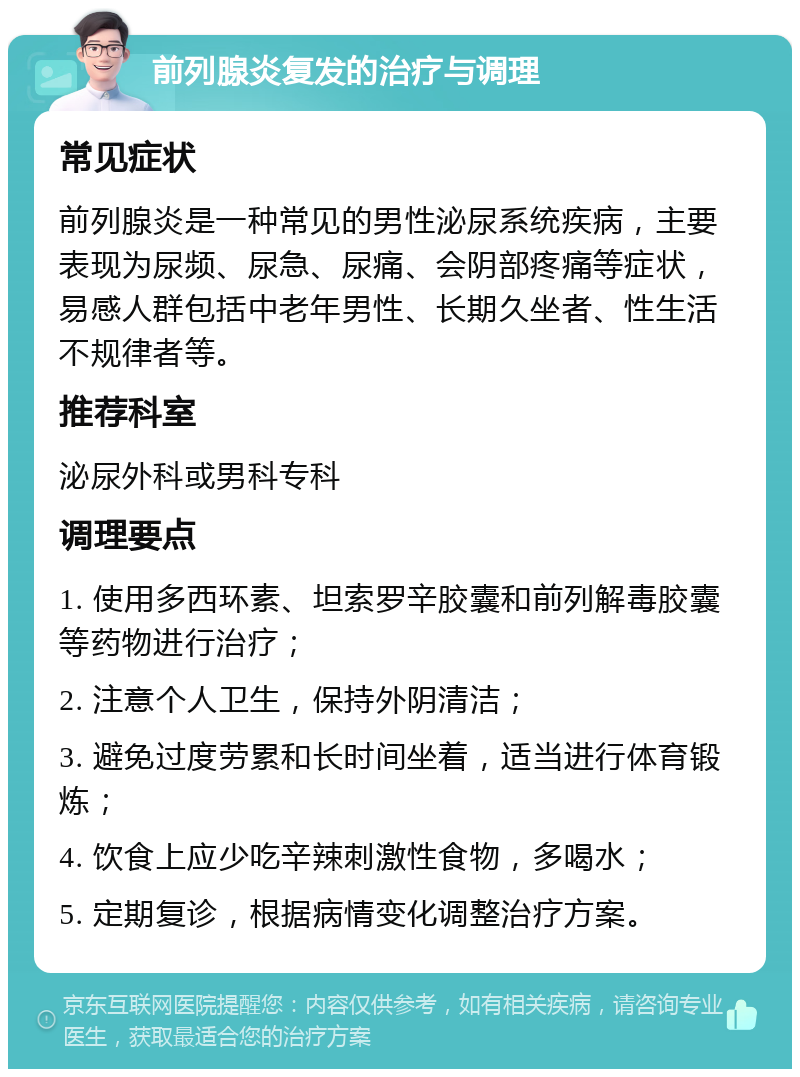 前列腺炎复发的治疗与调理 常见症状 前列腺炎是一种常见的男性泌尿系统疾病，主要表现为尿频、尿急、尿痛、会阴部疼痛等症状，易感人群包括中老年男性、长期久坐者、性生活不规律者等。 推荐科室 泌尿外科或男科专科 调理要点 1. 使用多西环素、坦索罗辛胶囊和前列解毒胶囊等药物进行治疗； 2. 注意个人卫生，保持外阴清洁； 3. 避免过度劳累和长时间坐着，适当进行体育锻炼； 4. 饮食上应少吃辛辣刺激性食物，多喝水； 5. 定期复诊，根据病情变化调整治疗方案。