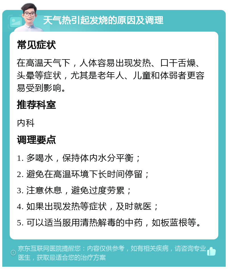 天气热引起发烧的原因及调理 常见症状 在高温天气下，人体容易出现发热、口干舌燥、头晕等症状，尤其是老年人、儿童和体弱者更容易受到影响。 推荐科室 内科 调理要点 1. 多喝水，保持体内水分平衡； 2. 避免在高温环境下长时间停留； 3. 注意休息，避免过度劳累； 4. 如果出现发热等症状，及时就医； 5. 可以适当服用清热解毒的中药，如板蓝根等。