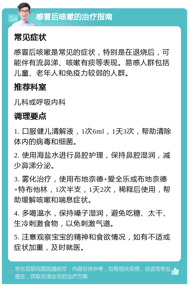 感冒后咳嗽的治疗指南 常见症状 感冒后咳嗽是常见的症状，特别是在退烧后，可能伴有流鼻涕、咳嗽有痰等表现。易感人群包括儿童、老年人和免疫力较弱的人群。 推荐科室 儿科或呼吸内科 调理要点 1. 口服健儿清解液，1次6ml，1天3次，帮助清除体内的病毒和细菌。 2. 使用海盐水进行鼻腔护理，保持鼻腔湿润，减少鼻涕分泌。 3. 雾化治疗，使用布地奈德+爱全乐或布地奈德+特布他林，1次半支，1天2次，稀释后使用，帮助缓解咳嗽和喘息症状。 4. 多喝温水，保持嗓子湿润，避免吃糖、太干、生冷刺激食物，以免刺激气道。 5. 注意观察宝宝的精神和食欲情况，如有不适或症状加重，及时就医。