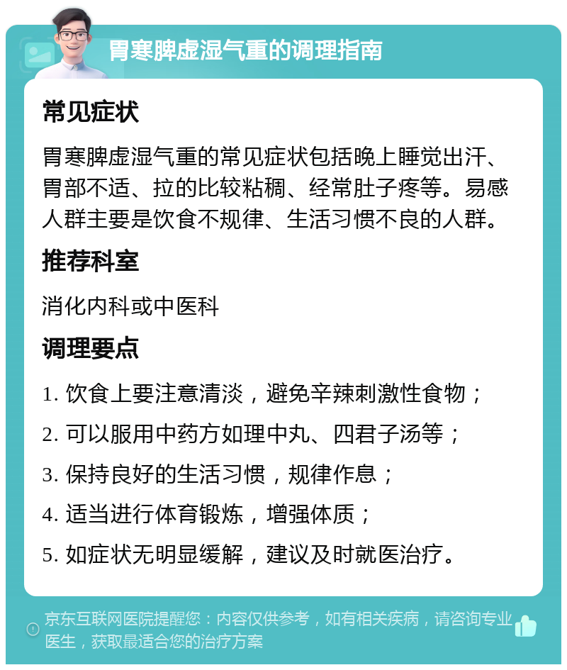 胃寒脾虚湿气重的调理指南 常见症状 胃寒脾虚湿气重的常见症状包括晚上睡觉出汗、胃部不适、拉的比较粘稠、经常肚子疼等。易感人群主要是饮食不规律、生活习惯不良的人群。 推荐科室 消化内科或中医科 调理要点 1. 饮食上要注意清淡，避免辛辣刺激性食物； 2. 可以服用中药方如理中丸、四君子汤等； 3. 保持良好的生活习惯，规律作息； 4. 适当进行体育锻炼，增强体质； 5. 如症状无明显缓解，建议及时就医治疗。