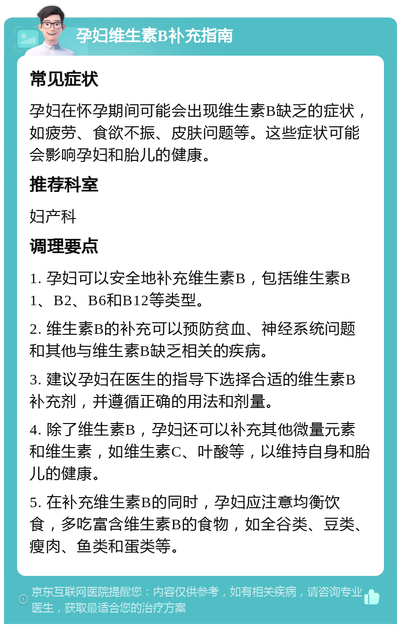 孕妇维生素B补充指南 常见症状 孕妇在怀孕期间可能会出现维生素B缺乏的症状，如疲劳、食欲不振、皮肤问题等。这些症状可能会影响孕妇和胎儿的健康。 推荐科室 妇产科 调理要点 1. 孕妇可以安全地补充维生素B，包括维生素B1、B2、B6和B12等类型。 2. 维生素B的补充可以预防贫血、神经系统问题和其他与维生素B缺乏相关的疾病。 3. 建议孕妇在医生的指导下选择合适的维生素B补充剂，并遵循正确的用法和剂量。 4. 除了维生素B，孕妇还可以补充其他微量元素和维生素，如维生素C、叶酸等，以维持自身和胎儿的健康。 5. 在补充维生素B的同时，孕妇应注意均衡饮食，多吃富含维生素B的食物，如全谷类、豆类、瘦肉、鱼类和蛋类等。