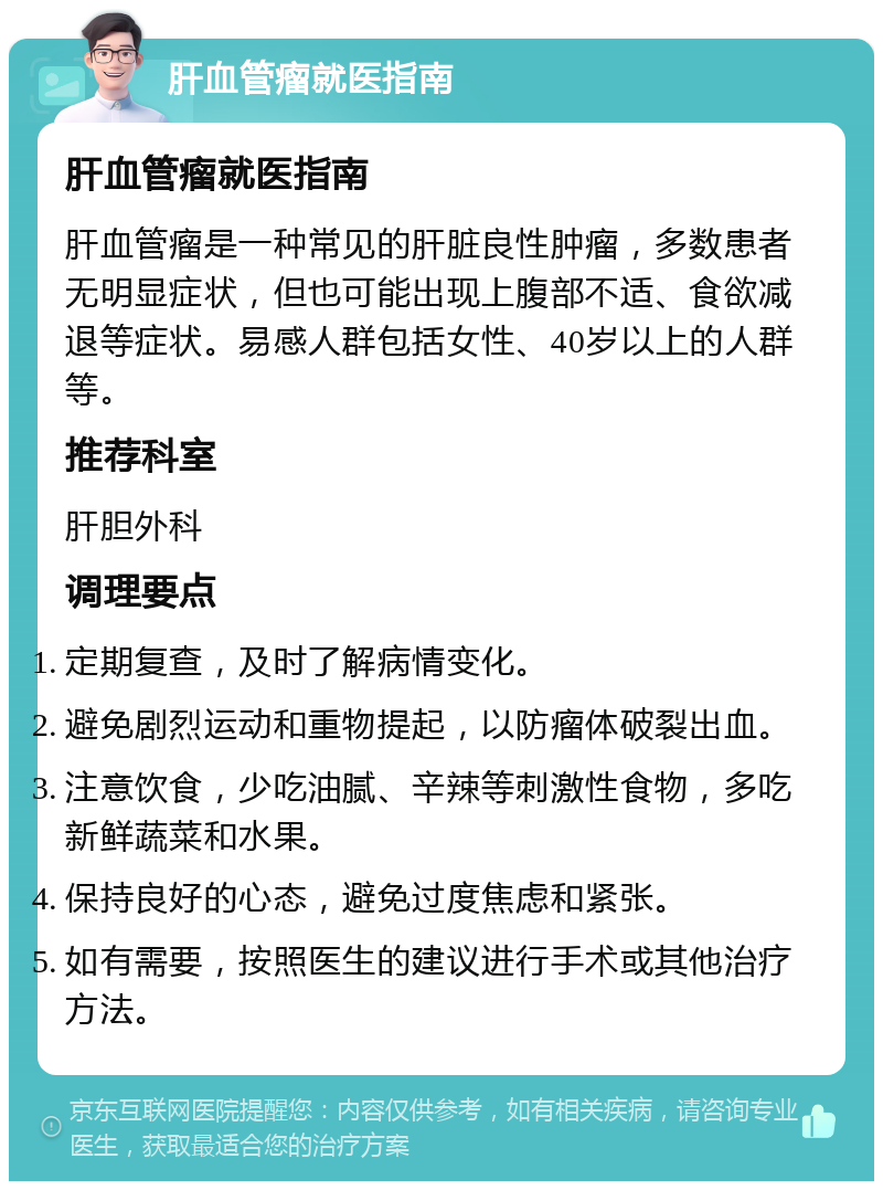 肝血管瘤就医指南 肝血管瘤就医指南 肝血管瘤是一种常见的肝脏良性肿瘤，多数患者无明显症状，但也可能出现上腹部不适、食欲减退等症状。易感人群包括女性、40岁以上的人群等。 推荐科室 肝胆外科 调理要点 定期复查，及时了解病情变化。 避免剧烈运动和重物提起，以防瘤体破裂出血。 注意饮食，少吃油腻、辛辣等刺激性食物，多吃新鲜蔬菜和水果。 保持良好的心态，避免过度焦虑和紧张。 如有需要，按照医生的建议进行手术或其他治疗方法。