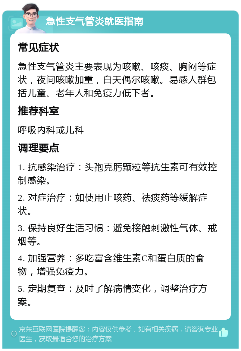 急性支气管炎就医指南 常见症状 急性支气管炎主要表现为咳嗽、咳痰、胸闷等症状，夜间咳嗽加重，白天偶尔咳嗽。易感人群包括儿童、老年人和免疫力低下者。 推荐科室 呼吸内科或儿科 调理要点 1. 抗感染治疗：头孢克肟颗粒等抗生素可有效控制感染。 2. 对症治疗：如使用止咳药、祛痰药等缓解症状。 3. 保持良好生活习惯：避免接触刺激性气体、戒烟等。 4. 加强营养：多吃富含维生素C和蛋白质的食物，增强免疫力。 5. 定期复查：及时了解病情变化，调整治疗方案。