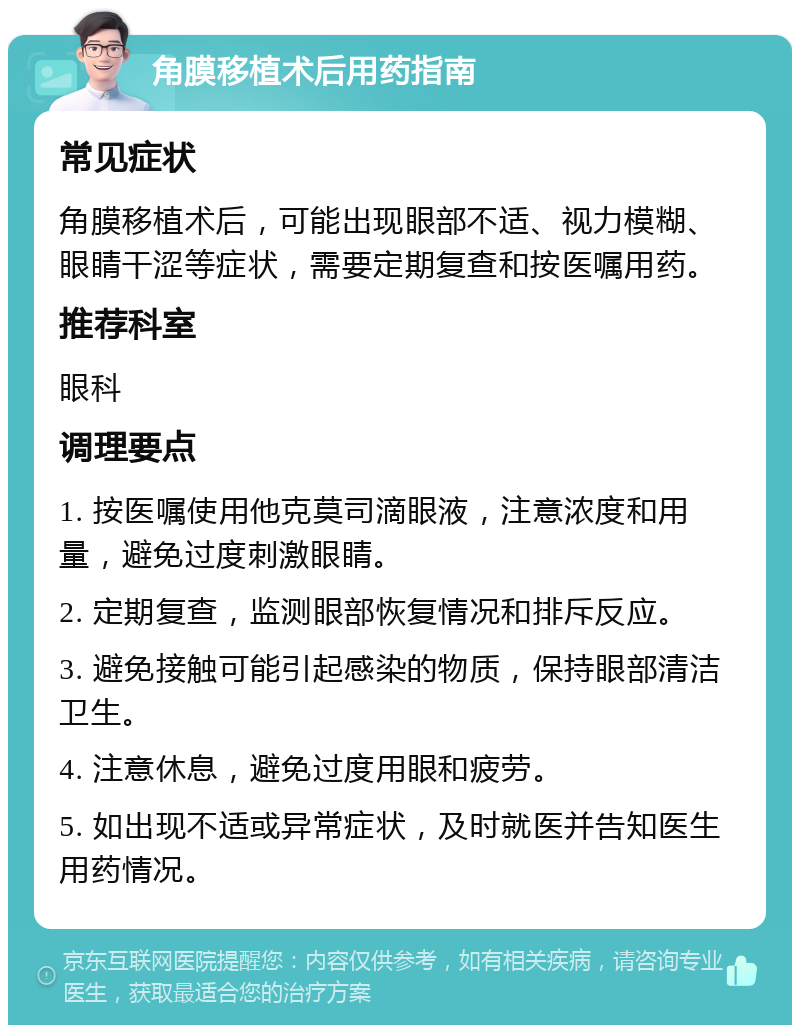 角膜移植术后用药指南 常见症状 角膜移植术后，可能出现眼部不适、视力模糊、眼睛干涩等症状，需要定期复查和按医嘱用药。 推荐科室 眼科 调理要点 1. 按医嘱使用他克莫司滴眼液，注意浓度和用量，避免过度刺激眼睛。 2. 定期复查，监测眼部恢复情况和排斥反应。 3. 避免接触可能引起感染的物质，保持眼部清洁卫生。 4. 注意休息，避免过度用眼和疲劳。 5. 如出现不适或异常症状，及时就医并告知医生用药情况。