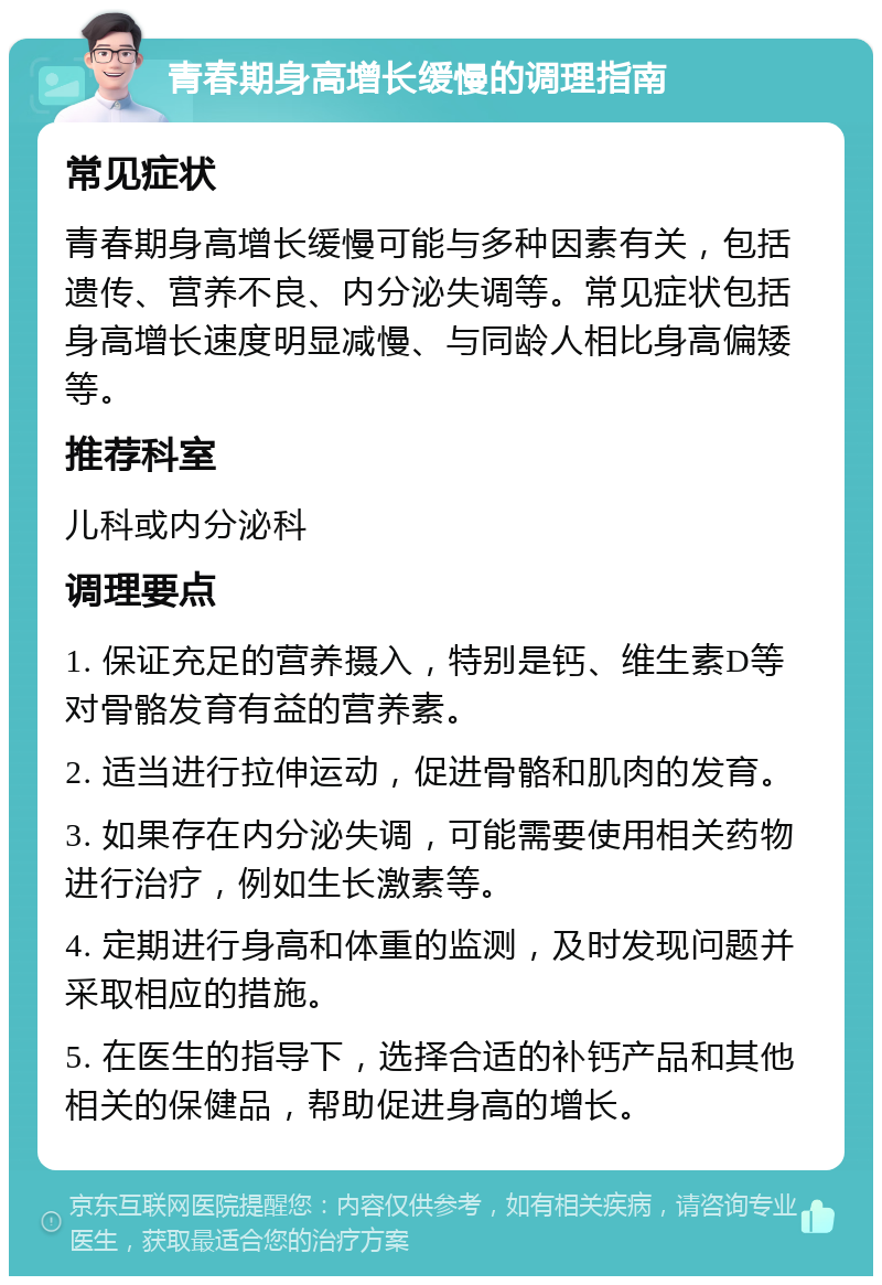 青春期身高增长缓慢的调理指南 常见症状 青春期身高增长缓慢可能与多种因素有关，包括遗传、营养不良、内分泌失调等。常见症状包括身高增长速度明显减慢、与同龄人相比身高偏矮等。 推荐科室 儿科或内分泌科 调理要点 1. 保证充足的营养摄入，特别是钙、维生素D等对骨骼发育有益的营养素。 2. 适当进行拉伸运动，促进骨骼和肌肉的发育。 3. 如果存在内分泌失调，可能需要使用相关药物进行治疗，例如生长激素等。 4. 定期进行身高和体重的监测，及时发现问题并采取相应的措施。 5. 在医生的指导下，选择合适的补钙产品和其他相关的保健品，帮助促进身高的增长。