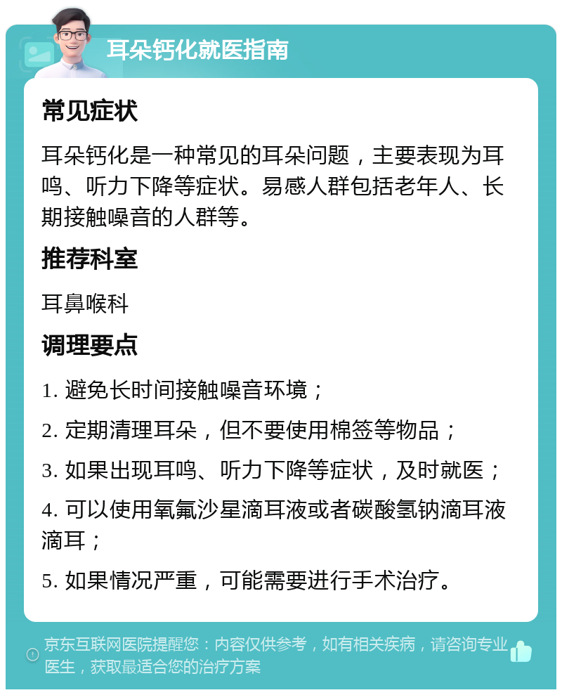 耳朵钙化就医指南 常见症状 耳朵钙化是一种常见的耳朵问题，主要表现为耳鸣、听力下降等症状。易感人群包括老年人、长期接触噪音的人群等。 推荐科室 耳鼻喉科 调理要点 1. 避免长时间接触噪音环境； 2. 定期清理耳朵，但不要使用棉签等物品； 3. 如果出现耳鸣、听力下降等症状，及时就医； 4. 可以使用氧氟沙星滴耳液或者碳酸氢钠滴耳液滴耳； 5. 如果情况严重，可能需要进行手术治疗。