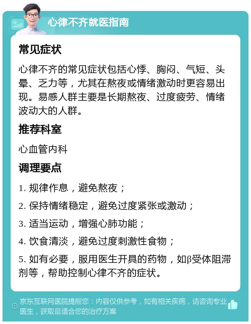 心律不齐就医指南 常见症状 心律不齐的常见症状包括心悸、胸闷、气短、头晕、乏力等，尤其在熬夜或情绪激动时更容易出现。易感人群主要是长期熬夜、过度疲劳、情绪波动大的人群。 推荐科室 心血管内科 调理要点 1. 规律作息，避免熬夜； 2. 保持情绪稳定，避免过度紧张或激动； 3. 适当运动，增强心肺功能； 4. 饮食清淡，避免过度刺激性食物； 5. 如有必要，服用医生开具的药物，如β受体阻滞剂等，帮助控制心律不齐的症状。