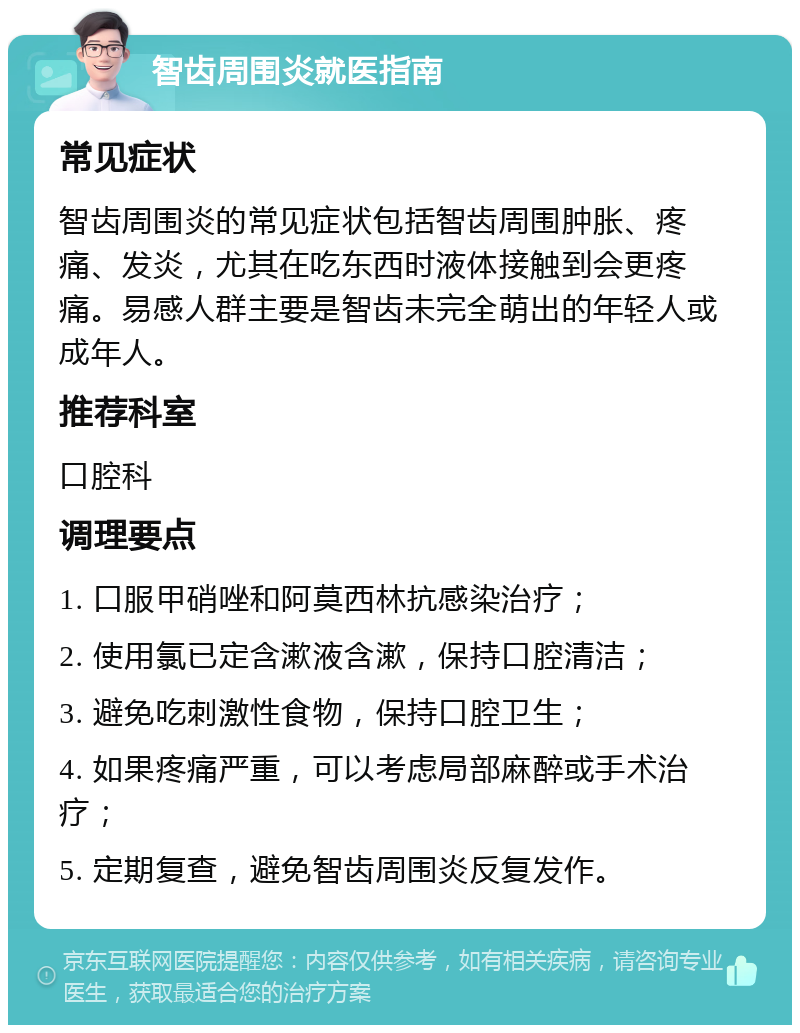 智齿周围炎就医指南 常见症状 智齿周围炎的常见症状包括智齿周围肿胀、疼痛、发炎，尤其在吃东西时液体接触到会更疼痛。易感人群主要是智齿未完全萌出的年轻人或成年人。 推荐科室 口腔科 调理要点 1. 口服甲硝唑和阿莫西林抗感染治疗； 2. 使用氯已定含漱液含漱，保持口腔清洁； 3. 避免吃刺激性食物，保持口腔卫生； 4. 如果疼痛严重，可以考虑局部麻醉或手术治疗； 5. 定期复查，避免智齿周围炎反复发作。