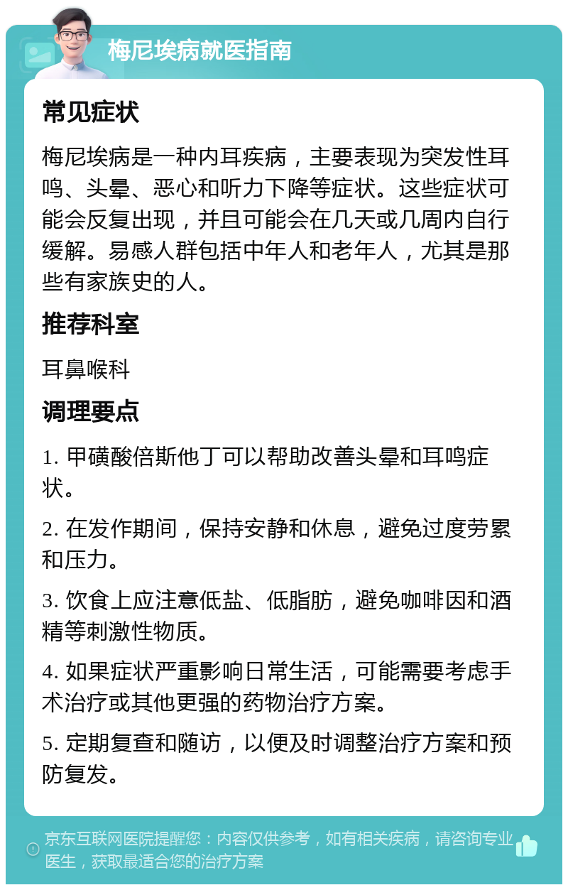 梅尼埃病就医指南 常见症状 梅尼埃病是一种内耳疾病，主要表现为突发性耳鸣、头晕、恶心和听力下降等症状。这些症状可能会反复出现，并且可能会在几天或几周内自行缓解。易感人群包括中年人和老年人，尤其是那些有家族史的人。 推荐科室 耳鼻喉科 调理要点 1. 甲磺酸倍斯他丁可以帮助改善头晕和耳鸣症状。 2. 在发作期间，保持安静和休息，避免过度劳累和压力。 3. 饮食上应注意低盐、低脂肪，避免咖啡因和酒精等刺激性物质。 4. 如果症状严重影响日常生活，可能需要考虑手术治疗或其他更强的药物治疗方案。 5. 定期复查和随访，以便及时调整治疗方案和预防复发。