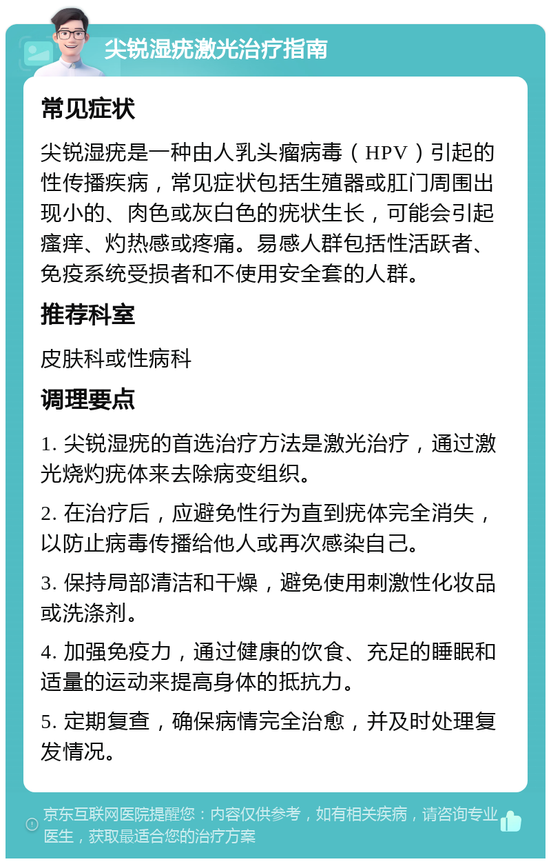 尖锐湿疣激光治疗指南 常见症状 尖锐湿疣是一种由人乳头瘤病毒（HPV）引起的性传播疾病，常见症状包括生殖器或肛门周围出现小的、肉色或灰白色的疣状生长，可能会引起瘙痒、灼热感或疼痛。易感人群包括性活跃者、免疫系统受损者和不使用安全套的人群。 推荐科室 皮肤科或性病科 调理要点 1. 尖锐湿疣的首选治疗方法是激光治疗，通过激光烧灼疣体来去除病变组织。 2. 在治疗后，应避免性行为直到疣体完全消失，以防止病毒传播给他人或再次感染自己。 3. 保持局部清洁和干燥，避免使用刺激性化妆品或洗涤剂。 4. 加强免疫力，通过健康的饮食、充足的睡眠和适量的运动来提高身体的抵抗力。 5. 定期复查，确保病情完全治愈，并及时处理复发情况。