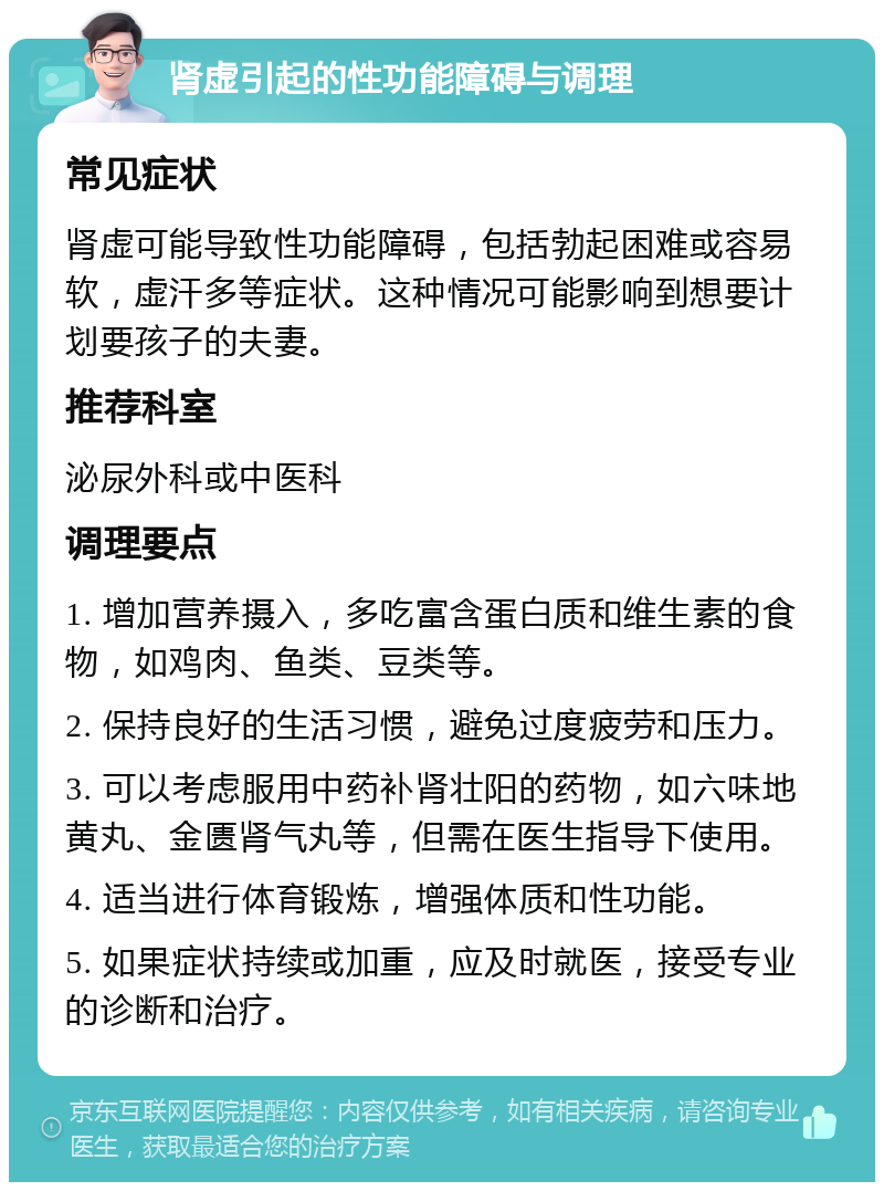 肾虚引起的性功能障碍与调理 常见症状 肾虚可能导致性功能障碍，包括勃起困难或容易软，虚汗多等症状。这种情况可能影响到想要计划要孩子的夫妻。 推荐科室 泌尿外科或中医科 调理要点 1. 增加营养摄入，多吃富含蛋白质和维生素的食物，如鸡肉、鱼类、豆类等。 2. 保持良好的生活习惯，避免过度疲劳和压力。 3. 可以考虑服用中药补肾壮阳的药物，如六味地黄丸、金匮肾气丸等，但需在医生指导下使用。 4. 适当进行体育锻炼，增强体质和性功能。 5. 如果症状持续或加重，应及时就医，接受专业的诊断和治疗。