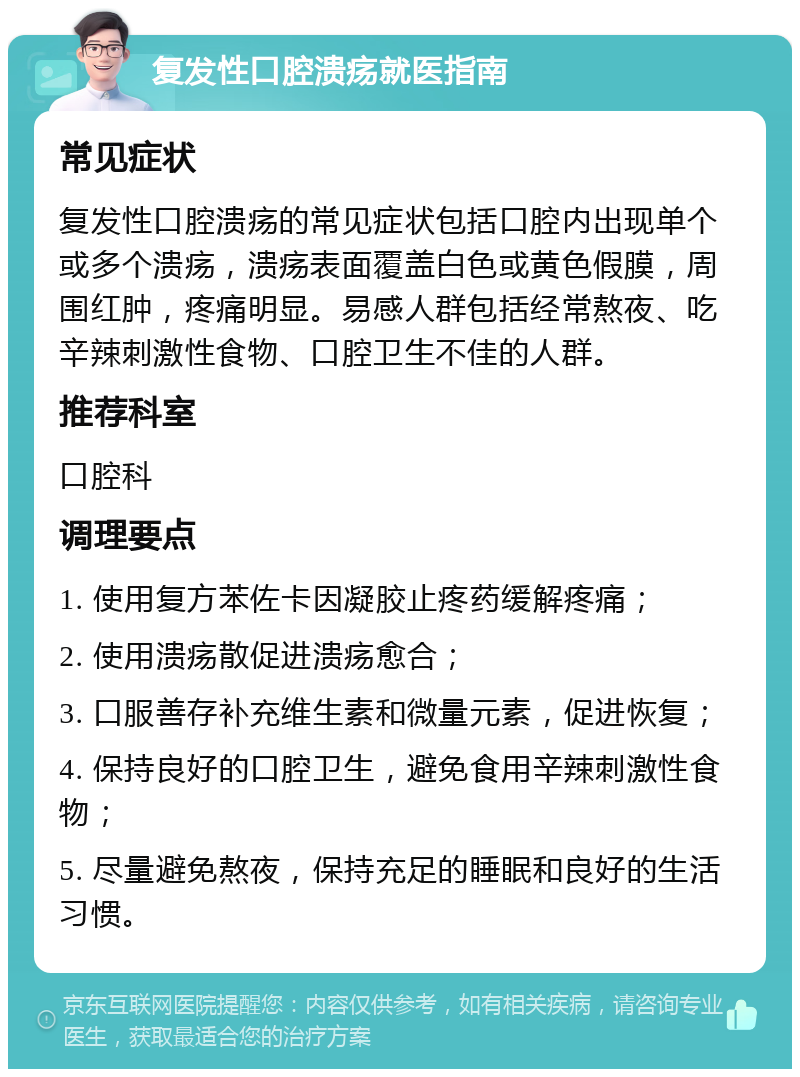 复发性口腔溃疡就医指南 常见症状 复发性口腔溃疡的常见症状包括口腔内出现单个或多个溃疡，溃疡表面覆盖白色或黄色假膜，周围红肿，疼痛明显。易感人群包括经常熬夜、吃辛辣刺激性食物、口腔卫生不佳的人群。 推荐科室 口腔科 调理要点 1. 使用复方苯佐卡因凝胶止疼药缓解疼痛； 2. 使用溃疡散促进溃疡愈合； 3. 口服善存补充维生素和微量元素，促进恢复； 4. 保持良好的口腔卫生，避免食用辛辣刺激性食物； 5. 尽量避免熬夜，保持充足的睡眠和良好的生活习惯。