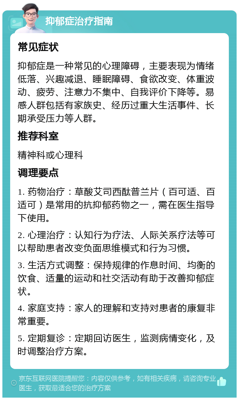 抑郁症治疗指南 常见症状 抑郁症是一种常见的心理障碍，主要表现为情绪低落、兴趣减退、睡眠障碍、食欲改变、体重波动、疲劳、注意力不集中、自我评价下降等。易感人群包括有家族史、经历过重大生活事件、长期承受压力等人群。 推荐科室 精神科或心理科 调理要点 1. 药物治疗：草酸艾司西酞普兰片（百可适、百适可）是常用的抗抑郁药物之一，需在医生指导下使用。 2. 心理治疗：认知行为疗法、人际关系疗法等可以帮助患者改变负面思维模式和行为习惯。 3. 生活方式调整：保持规律的作息时间、均衡的饮食、适量的运动和社交活动有助于改善抑郁症状。 4. 家庭支持：家人的理解和支持对患者的康复非常重要。 5. 定期复诊：定期回访医生，监测病情变化，及时调整治疗方案。