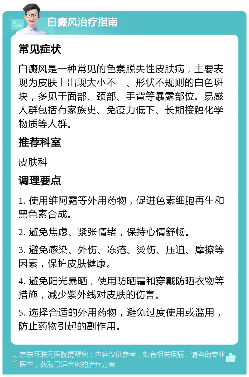 白癜风治疗指南 常见症状 白癜风是一种常见的色素脱失性皮肤病，主要表现为皮肤上出现大小不一、形状不规则的白色斑块，多见于面部、颈部、手背等暴露部位。易感人群包括有家族史、免疫力低下、长期接触化学物质等人群。 推荐科室 皮肤科 调理要点 1. 使用维阿露等外用药物，促进色素细胞再生和黑色素合成。 2. 避免焦虑、紧张情绪，保持心情舒畅。 3. 避免感染、外伤、冻疮、烫伤、压迫、摩擦等因素，保护皮肤健康。 4. 避免阳光暴晒，使用防晒霜和穿戴防晒衣物等措施，减少紫外线对皮肤的伤害。 5. 选择合适的外用药物，避免过度使用或滥用，防止药物引起的副作用。