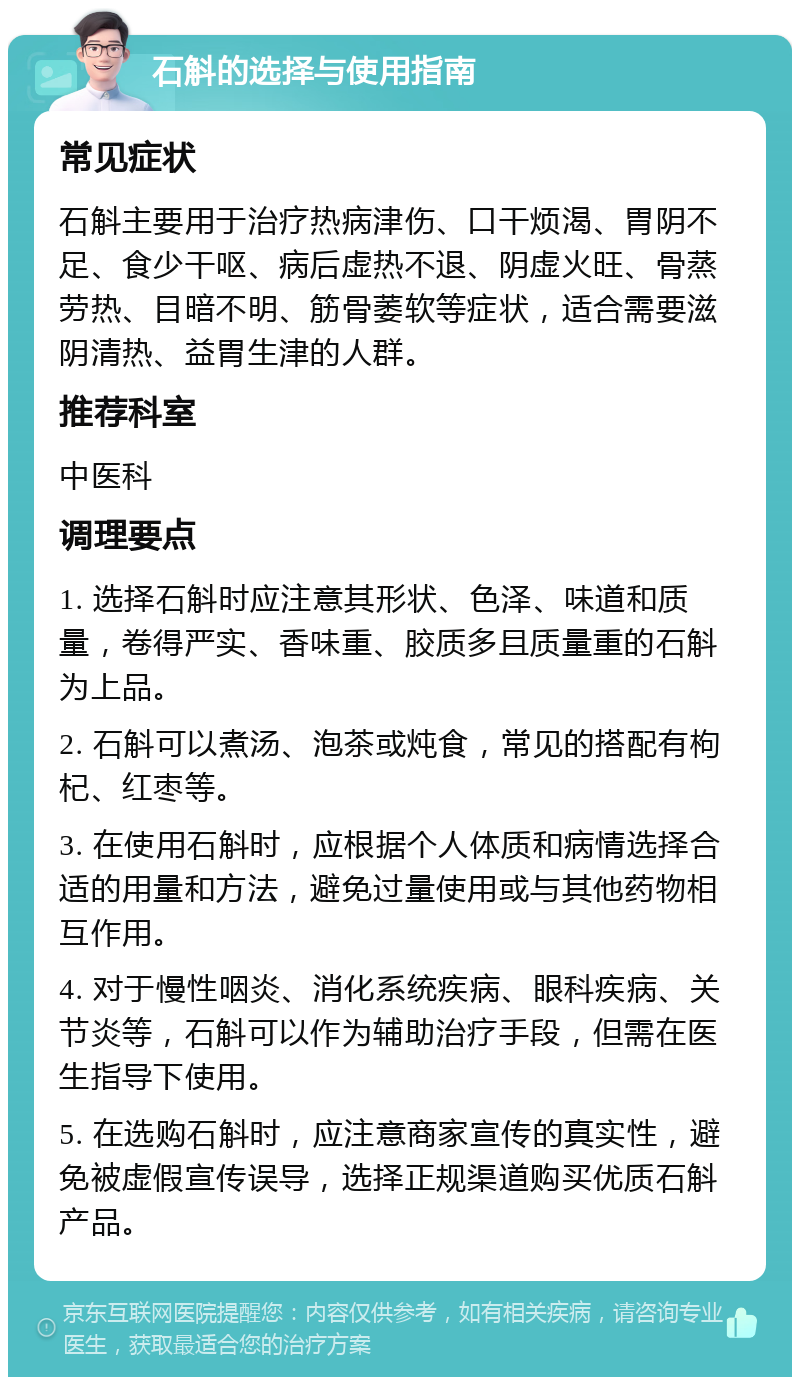 石斛的选择与使用指南 常见症状 石斛主要用于治疗热病津伤、口干烦渴、胃阴不足、食少干呕、病后虚热不退、阴虚火旺、骨蒸劳热、目暗不明、筋骨萎软等症状，适合需要滋阴清热、益胃生津的人群。 推荐科室 中医科 调理要点 1. 选择石斛时应注意其形状、色泽、味道和质量，卷得严实、香味重、胶质多且质量重的石斛为上品。 2. 石斛可以煮汤、泡茶或炖食，常见的搭配有枸杞、红枣等。 3. 在使用石斛时，应根据个人体质和病情选择合适的用量和方法，避免过量使用或与其他药物相互作用。 4. 对于慢性咽炎、消化系统疾病、眼科疾病、关节炎等，石斛可以作为辅助治疗手段，但需在医生指导下使用。 5. 在选购石斛时，应注意商家宣传的真实性，避免被虚假宣传误导，选择正规渠道购买优质石斛产品。