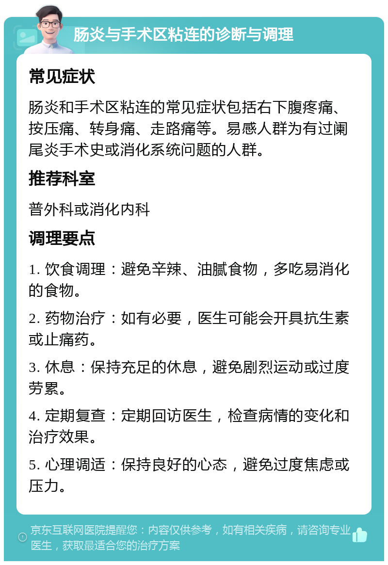 肠炎与手术区粘连的诊断与调理 常见症状 肠炎和手术区粘连的常见症状包括右下腹疼痛、按压痛、转身痛、走路痛等。易感人群为有过阑尾炎手术史或消化系统问题的人群。 推荐科室 普外科或消化内科 调理要点 1. 饮食调理：避免辛辣、油腻食物，多吃易消化的食物。 2. 药物治疗：如有必要，医生可能会开具抗生素或止痛药。 3. 休息：保持充足的休息，避免剧烈运动或过度劳累。 4. 定期复查：定期回访医生，检查病情的变化和治疗效果。 5. 心理调适：保持良好的心态，避免过度焦虑或压力。