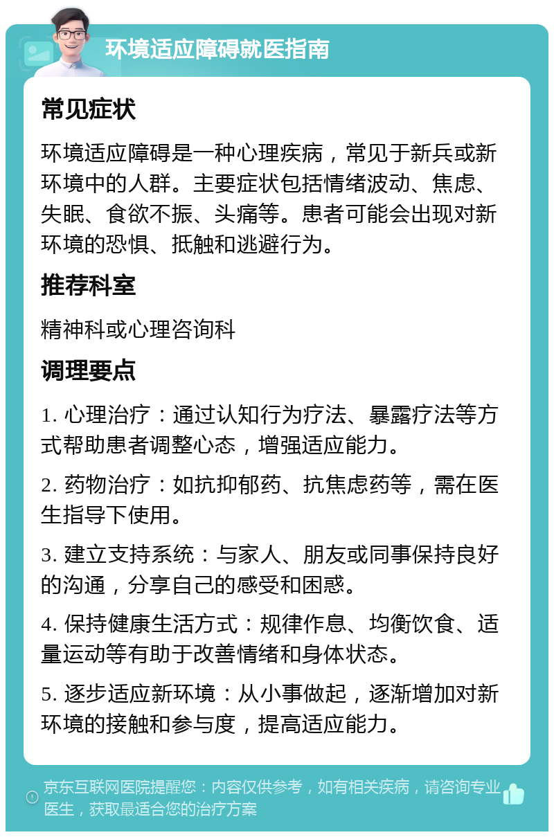 环境适应障碍就医指南 常见症状 环境适应障碍是一种心理疾病，常见于新兵或新环境中的人群。主要症状包括情绪波动、焦虑、失眠、食欲不振、头痛等。患者可能会出现对新环境的恐惧、抵触和逃避行为。 推荐科室 精神科或心理咨询科 调理要点 1. 心理治疗：通过认知行为疗法、暴露疗法等方式帮助患者调整心态，增强适应能力。 2. 药物治疗：如抗抑郁药、抗焦虑药等，需在医生指导下使用。 3. 建立支持系统：与家人、朋友或同事保持良好的沟通，分享自己的感受和困惑。 4. 保持健康生活方式：规律作息、均衡饮食、适量运动等有助于改善情绪和身体状态。 5. 逐步适应新环境：从小事做起，逐渐增加对新环境的接触和参与度，提高适应能力。