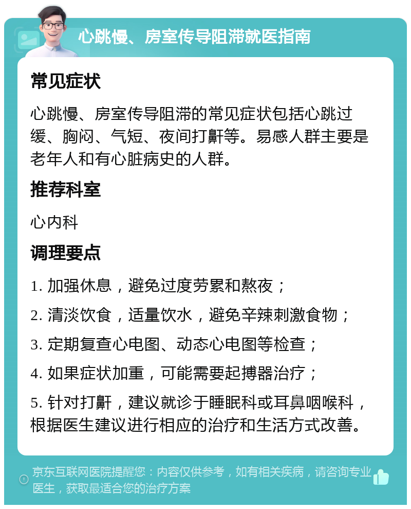 心跳慢、房室传导阻滞就医指南 常见症状 心跳慢、房室传导阻滞的常见症状包括心跳过缓、胸闷、气短、夜间打鼾等。易感人群主要是老年人和有心脏病史的人群。 推荐科室 心内科 调理要点 1. 加强休息，避免过度劳累和熬夜； 2. 清淡饮食，适量饮水，避免辛辣刺激食物； 3. 定期复查心电图、动态心电图等检查； 4. 如果症状加重，可能需要起搏器治疗； 5. 针对打鼾，建议就诊于睡眠科或耳鼻咽喉科，根据医生建议进行相应的治疗和生活方式改善。