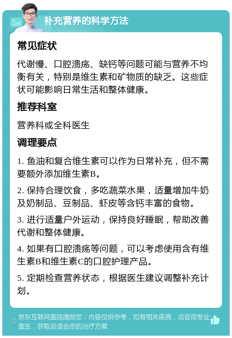 补充营养的科学方法 常见症状 代谢慢、口腔溃疡、缺钙等问题可能与营养不均衡有关，特别是维生素和矿物质的缺乏。这些症状可能影响日常生活和整体健康。 推荐科室 营养科或全科医生 调理要点 1. 鱼油和复合维生素可以作为日常补充，但不需要额外添加维生素B。 2. 保持合理饮食，多吃蔬菜水果，适量增加牛奶及奶制品、豆制品、虾皮等含钙丰富的食物。 3. 进行适量户外运动，保持良好睡眠，帮助改善代谢和整体健康。 4. 如果有口腔溃疡等问题，可以考虑使用含有维生素B和维生素C的口腔护理产品。 5. 定期检查营养状态，根据医生建议调整补充计划。