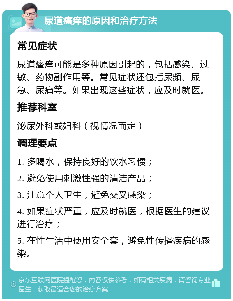 尿道瘙痒的原因和治疗方法 常见症状 尿道瘙痒可能是多种原因引起的，包括感染、过敏、药物副作用等。常见症状还包括尿频、尿急、尿痛等。如果出现这些症状，应及时就医。 推荐科室 泌尿外科或妇科（视情况而定） 调理要点 1. 多喝水，保持良好的饮水习惯； 2. 避免使用刺激性强的清洁产品； 3. 注意个人卫生，避免交叉感染； 4. 如果症状严重，应及时就医，根据医生的建议进行治疗； 5. 在性生活中使用安全套，避免性传播疾病的感染。