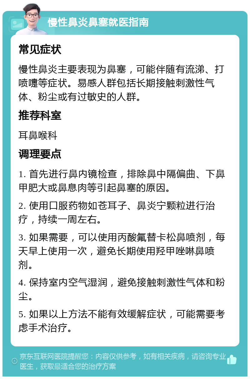 慢性鼻炎鼻塞就医指南 常见症状 慢性鼻炎主要表现为鼻塞，可能伴随有流涕、打喷嚏等症状。易感人群包括长期接触刺激性气体、粉尘或有过敏史的人群。 推荐科室 耳鼻喉科 调理要点 1. 首先进行鼻内镜检查，排除鼻中隔偏曲、下鼻甲肥大或鼻息肉等引起鼻塞的原因。 2. 使用口服药物如苍耳子、鼻炎宁颗粒进行治疗，持续一周左右。 3. 如果需要，可以使用丙酸氟替卡松鼻喷剂，每天早上使用一次，避免长期使用羟甲唑啉鼻喷剂。 4. 保持室内空气湿润，避免接触刺激性气体和粉尘。 5. 如果以上方法不能有效缓解症状，可能需要考虑手术治疗。