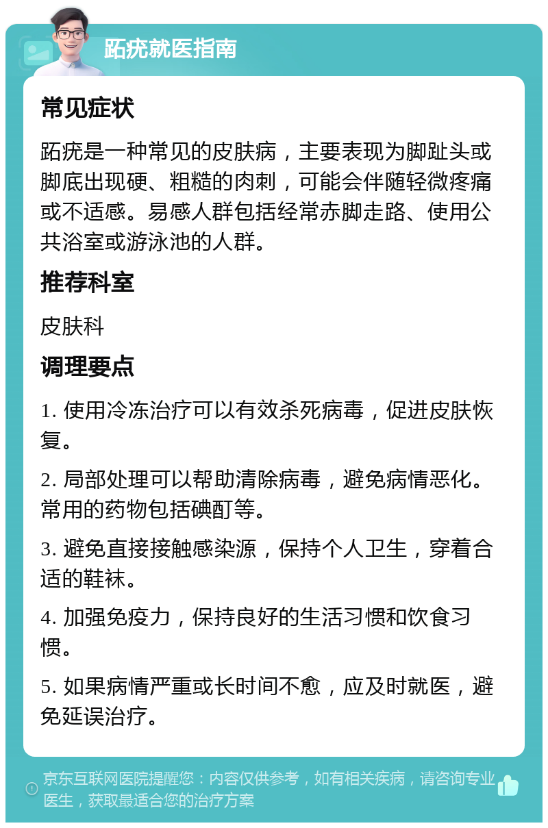 跖疣就医指南 常见症状 跖疣是一种常见的皮肤病，主要表现为脚趾头或脚底出现硬、粗糙的肉刺，可能会伴随轻微疼痛或不适感。易感人群包括经常赤脚走路、使用公共浴室或游泳池的人群。 推荐科室 皮肤科 调理要点 1. 使用冷冻治疗可以有效杀死病毒，促进皮肤恢复。 2. 局部处理可以帮助清除病毒，避免病情恶化。常用的药物包括碘酊等。 3. 避免直接接触感染源，保持个人卫生，穿着合适的鞋袜。 4. 加强免疫力，保持良好的生活习惯和饮食习惯。 5. 如果病情严重或长时间不愈，应及时就医，避免延误治疗。