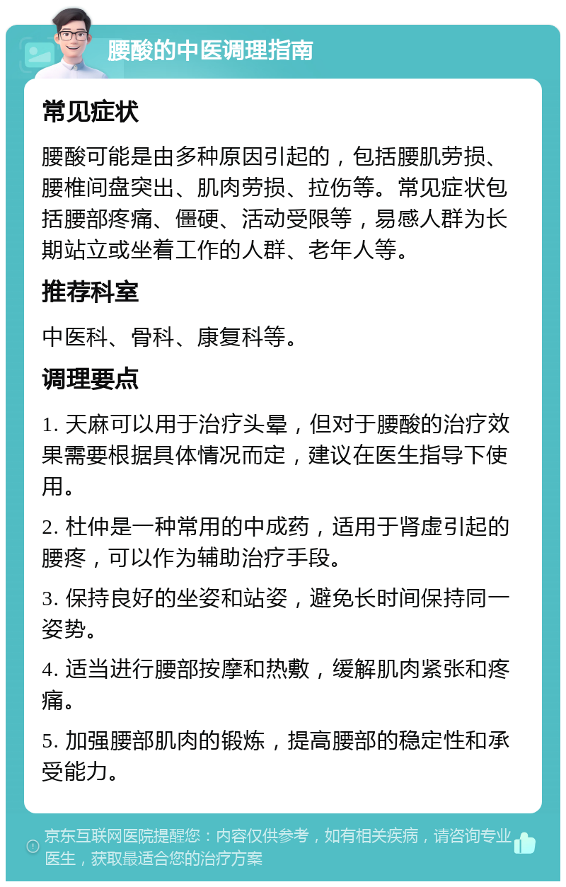 腰酸的中医调理指南 常见症状 腰酸可能是由多种原因引起的，包括腰肌劳损、腰椎间盘突出、肌肉劳损、拉伤等。常见症状包括腰部疼痛、僵硬、活动受限等，易感人群为长期站立或坐着工作的人群、老年人等。 推荐科室 中医科、骨科、康复科等。 调理要点 1. 天麻可以用于治疗头晕，但对于腰酸的治疗效果需要根据具体情况而定，建议在医生指导下使用。 2. 杜仲是一种常用的中成药，适用于肾虚引起的腰疼，可以作为辅助治疗手段。 3. 保持良好的坐姿和站姿，避免长时间保持同一姿势。 4. 适当进行腰部按摩和热敷，缓解肌肉紧张和疼痛。 5. 加强腰部肌肉的锻炼，提高腰部的稳定性和承受能力。