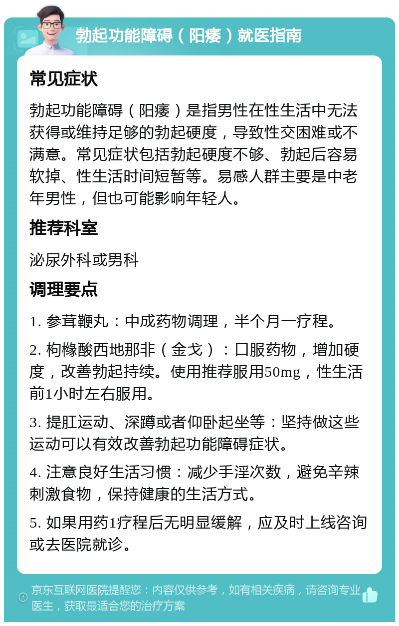 勃起功能障碍（阳痿）就医指南 常见症状 勃起功能障碍（阳痿）是指男性在性生活中无法获得或维持足够的勃起硬度，导致性交困难或不满意。常见症状包括勃起硬度不够、勃起后容易软掉、性生活时间短暂等。易感人群主要是中老年男性，但也可能影响年轻人。 推荐科室 泌尿外科或男科 调理要点 1. 参茸鞭丸：中成药物调理，半个月一疗程。 2. 枸橼酸西地那非（金戈）：口服药物，增加硬度，改善勃起持续。使用推荐服用50mg，性生活前1小时左右服用。 3. 提肛运动、深蹲或者仰卧起坐等：坚持做这些运动可以有效改善勃起功能障碍症状。 4. 注意良好生活习惯：减少手淫次数，避免辛辣刺激食物，保持健康的生活方式。 5. 如果用药1疗程后无明显缓解，应及时上线咨询或去医院就诊。