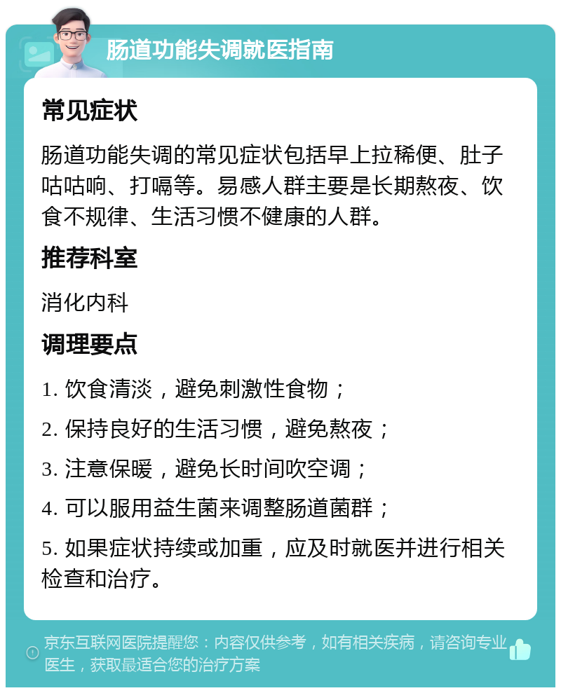 肠道功能失调就医指南 常见症状 肠道功能失调的常见症状包括早上拉稀便、肚子咕咕响、打嗝等。易感人群主要是长期熬夜、饮食不规律、生活习惯不健康的人群。 推荐科室 消化内科 调理要点 1. 饮食清淡，避免刺激性食物； 2. 保持良好的生活习惯，避免熬夜； 3. 注意保暖，避免长时间吹空调； 4. 可以服用益生菌来调整肠道菌群； 5. 如果症状持续或加重，应及时就医并进行相关检查和治疗。