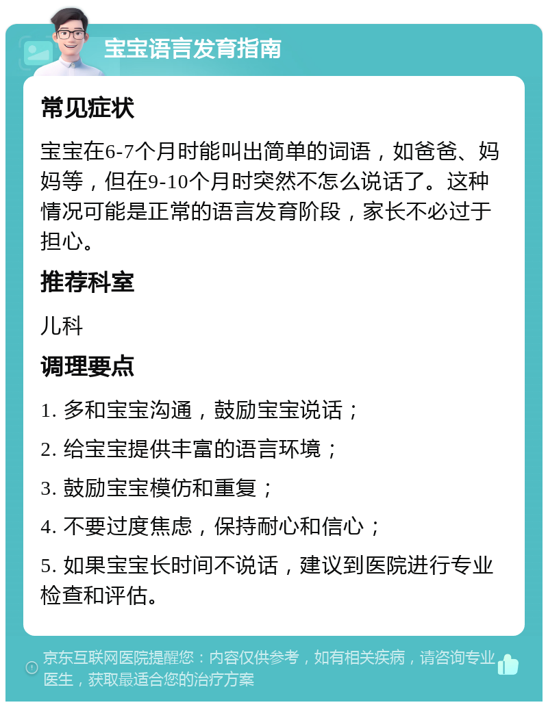 宝宝语言发育指南 常见症状 宝宝在6-7个月时能叫出简单的词语，如爸爸、妈妈等，但在9-10个月时突然不怎么说话了。这种情况可能是正常的语言发育阶段，家长不必过于担心。 推荐科室 儿科 调理要点 1. 多和宝宝沟通，鼓励宝宝说话； 2. 给宝宝提供丰富的语言环境； 3. 鼓励宝宝模仿和重复； 4. 不要过度焦虑，保持耐心和信心； 5. 如果宝宝长时间不说话，建议到医院进行专业检查和评估。