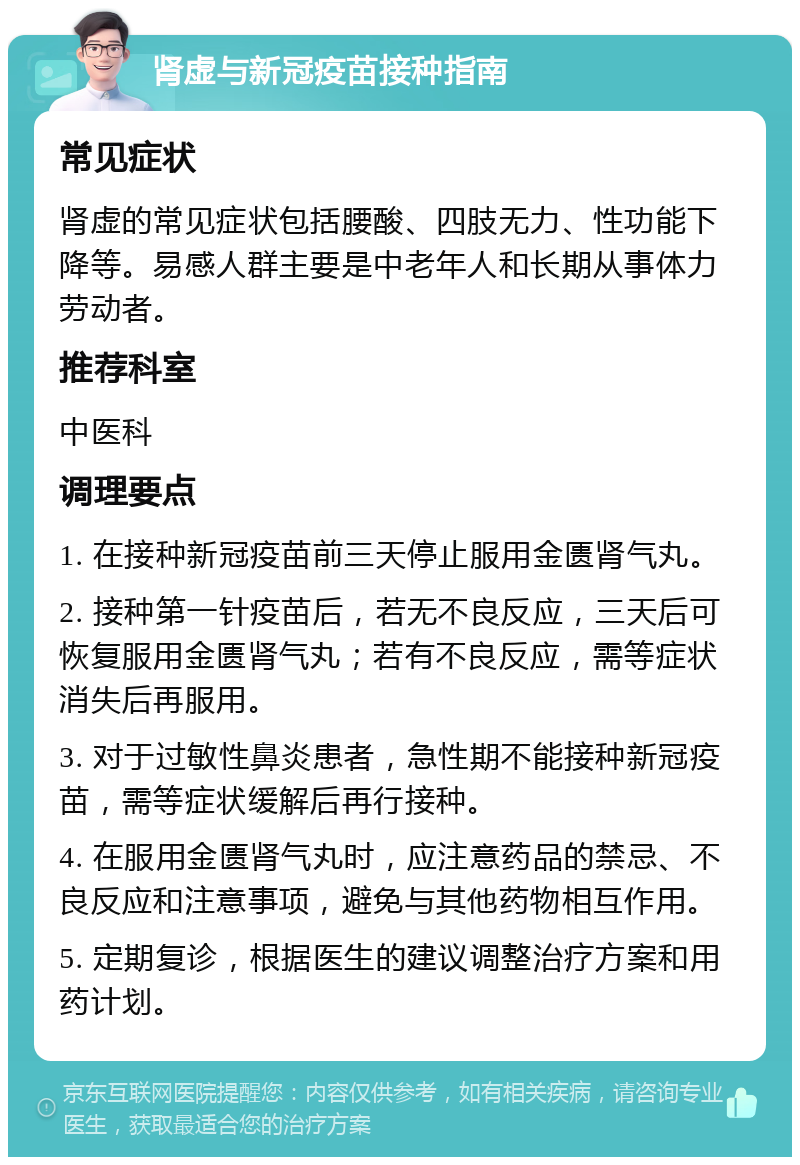 肾虚与新冠疫苗接种指南 常见症状 肾虚的常见症状包括腰酸、四肢无力、性功能下降等。易感人群主要是中老年人和长期从事体力劳动者。 推荐科室 中医科 调理要点 1. 在接种新冠疫苗前三天停止服用金匮肾气丸。 2. 接种第一针疫苗后，若无不良反应，三天后可恢复服用金匮肾气丸；若有不良反应，需等症状消失后再服用。 3. 对于过敏性鼻炎患者，急性期不能接种新冠疫苗，需等症状缓解后再行接种。 4. 在服用金匮肾气丸时，应注意药品的禁忌、不良反应和注意事项，避免与其他药物相互作用。 5. 定期复诊，根据医生的建议调整治疗方案和用药计划。