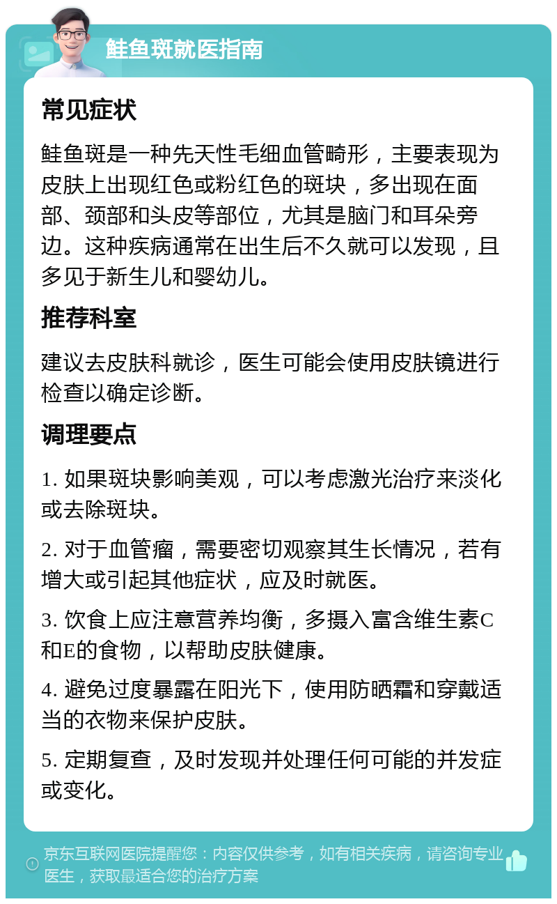 鲑鱼斑就医指南 常见症状 鲑鱼斑是一种先天性毛细血管畸形，主要表现为皮肤上出现红色或粉红色的斑块，多出现在面部、颈部和头皮等部位，尤其是脑门和耳朵旁边。这种疾病通常在出生后不久就可以发现，且多见于新生儿和婴幼儿。 推荐科室 建议去皮肤科就诊，医生可能会使用皮肤镜进行检查以确定诊断。 调理要点 1. 如果斑块影响美观，可以考虑激光治疗来淡化或去除斑块。 2. 对于血管瘤，需要密切观察其生长情况，若有增大或引起其他症状，应及时就医。 3. 饮食上应注意营养均衡，多摄入富含维生素C和E的食物，以帮助皮肤健康。 4. 避免过度暴露在阳光下，使用防晒霜和穿戴适当的衣物来保护皮肤。 5. 定期复查，及时发现并处理任何可能的并发症或变化。