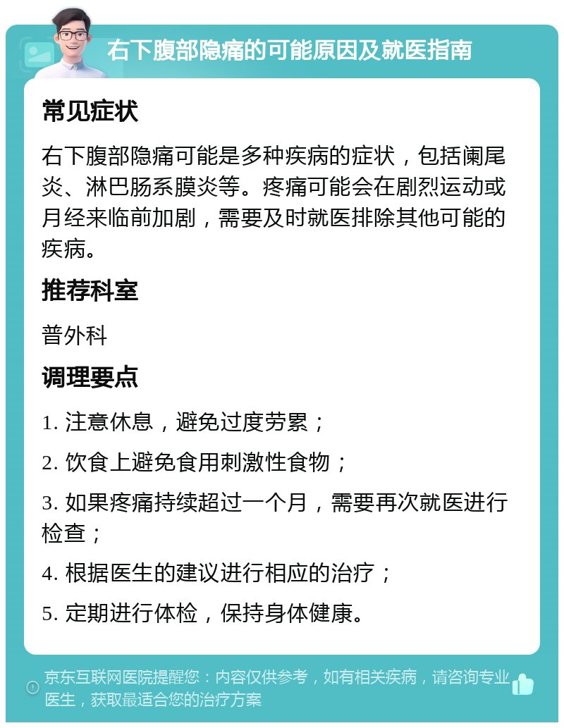 右下腹部隐痛的可能原因及就医指南 常见症状 右下腹部隐痛可能是多种疾病的症状，包括阑尾炎、淋巴肠系膜炎等。疼痛可能会在剧烈运动或月经来临前加剧，需要及时就医排除其他可能的疾病。 推荐科室 普外科 调理要点 1. 注意休息，避免过度劳累； 2. 饮食上避免食用刺激性食物； 3. 如果疼痛持续超过一个月，需要再次就医进行检查； 4. 根据医生的建议进行相应的治疗； 5. 定期进行体检，保持身体健康。