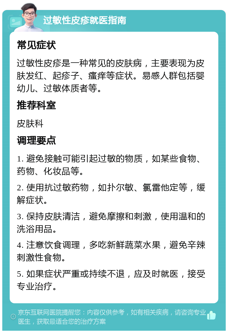 过敏性皮疹就医指南 常见症状 过敏性皮疹是一种常见的皮肤病，主要表现为皮肤发红、起疹子、瘙痒等症状。易感人群包括婴幼儿、过敏体质者等。 推荐科室 皮肤科 调理要点 1. 避免接触可能引起过敏的物质，如某些食物、药物、化妆品等。 2. 使用抗过敏药物，如扑尔敏、氯雷他定等，缓解症状。 3. 保持皮肤清洁，避免摩擦和刺激，使用温和的洗浴用品。 4. 注意饮食调理，多吃新鲜蔬菜水果，避免辛辣刺激性食物。 5. 如果症状严重或持续不退，应及时就医，接受专业治疗。