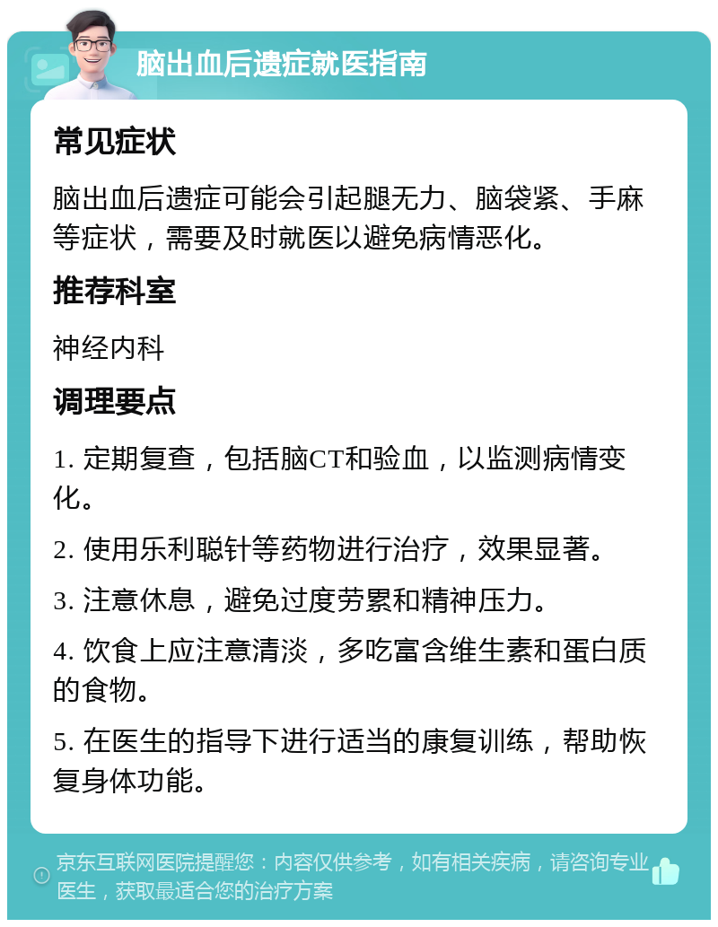 脑出血后遗症就医指南 常见症状 脑出血后遗症可能会引起腿无力、脑袋紧、手麻等症状，需要及时就医以避免病情恶化。 推荐科室 神经内科 调理要点 1. 定期复查，包括脑CT和验血，以监测病情变化。 2. 使用乐利聪针等药物进行治疗，效果显著。 3. 注意休息，避免过度劳累和精神压力。 4. 饮食上应注意清淡，多吃富含维生素和蛋白质的食物。 5. 在医生的指导下进行适当的康复训练，帮助恢复身体功能。