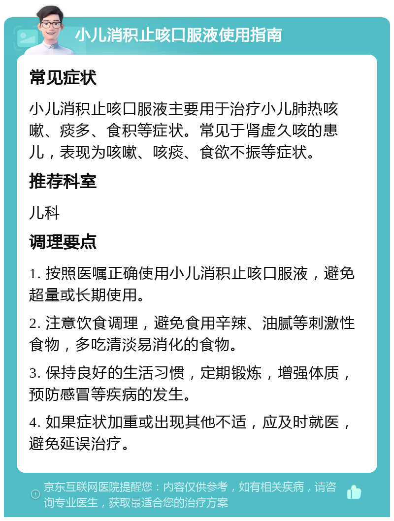 小儿消积止咳口服液使用指南 常见症状 小儿消积止咳口服液主要用于治疗小儿肺热咳嗽、痰多、食积等症状。常见于肾虚久咳的患儿，表现为咳嗽、咳痰、食欲不振等症状。 推荐科室 儿科 调理要点 1. 按照医嘱正确使用小儿消积止咳口服液，避免超量或长期使用。 2. 注意饮食调理，避免食用辛辣、油腻等刺激性食物，多吃清淡易消化的食物。 3. 保持良好的生活习惯，定期锻炼，增强体质，预防感冒等疾病的发生。 4. 如果症状加重或出现其他不适，应及时就医，避免延误治疗。