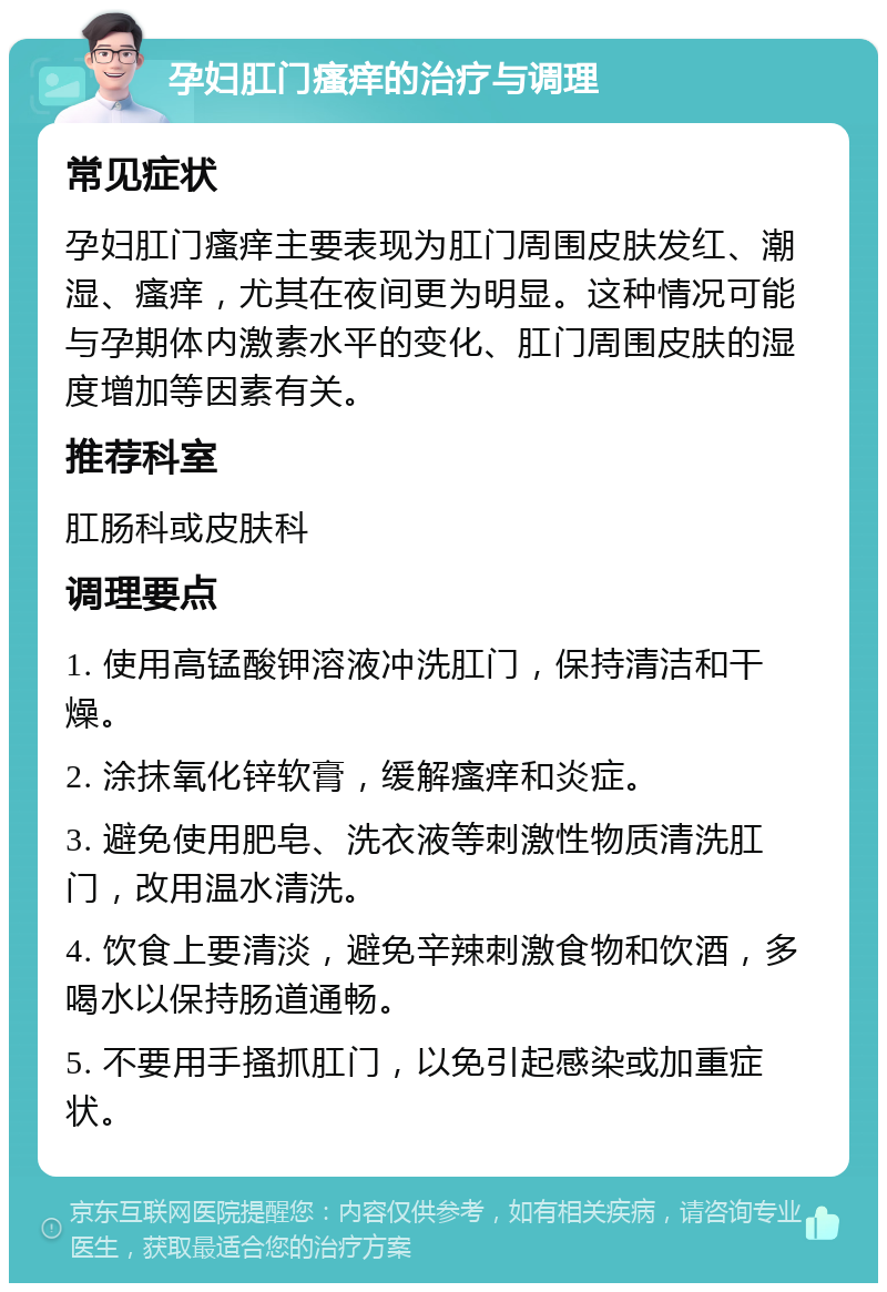 孕妇肛门瘙痒的治疗与调理 常见症状 孕妇肛门瘙痒主要表现为肛门周围皮肤发红、潮湿、瘙痒，尤其在夜间更为明显。这种情况可能与孕期体内激素水平的变化、肛门周围皮肤的湿度增加等因素有关。 推荐科室 肛肠科或皮肤科 调理要点 1. 使用高锰酸钾溶液冲洗肛门，保持清洁和干燥。 2. 涂抹氧化锌软膏，缓解瘙痒和炎症。 3. 避免使用肥皂、洗衣液等刺激性物质清洗肛门，改用温水清洗。 4. 饮食上要清淡，避免辛辣刺激食物和饮酒，多喝水以保持肠道通畅。 5. 不要用手搔抓肛门，以免引起感染或加重症状。