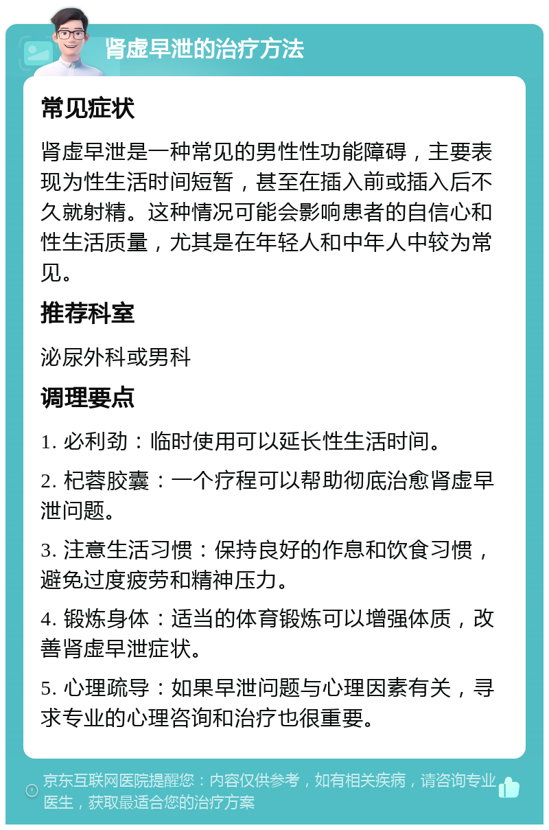 肾虚早泄的治疗方法 常见症状 肾虚早泄是一种常见的男性性功能障碍，主要表现为性生活时间短暂，甚至在插入前或插入后不久就射精。这种情况可能会影响患者的自信心和性生活质量，尤其是在年轻人和中年人中较为常见。 推荐科室 泌尿外科或男科 调理要点 1. 必利劲：临时使用可以延长性生活时间。 2. 杞蓉胶囊：一个疗程可以帮助彻底治愈肾虚早泄问题。 3. 注意生活习惯：保持良好的作息和饮食习惯，避免过度疲劳和精神压力。 4. 锻炼身体：适当的体育锻炼可以增强体质，改善肾虚早泄症状。 5. 心理疏导：如果早泄问题与心理因素有关，寻求专业的心理咨询和治疗也很重要。