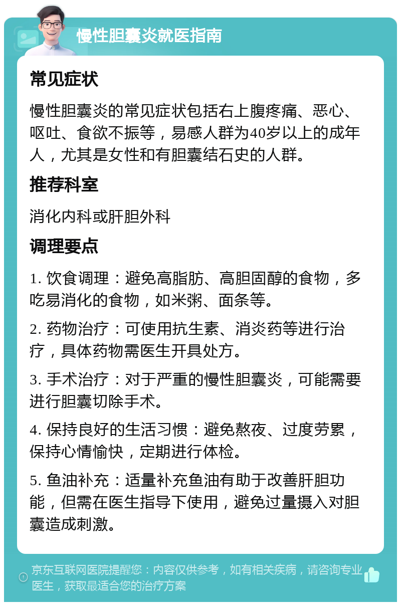 慢性胆囊炎就医指南 常见症状 慢性胆囊炎的常见症状包括右上腹疼痛、恶心、呕吐、食欲不振等，易感人群为40岁以上的成年人，尤其是女性和有胆囊结石史的人群。 推荐科室 消化内科或肝胆外科 调理要点 1. 饮食调理：避免高脂肪、高胆固醇的食物，多吃易消化的食物，如米粥、面条等。 2. 药物治疗：可使用抗生素、消炎药等进行治疗，具体药物需医生开具处方。 3. 手术治疗：对于严重的慢性胆囊炎，可能需要进行胆囊切除手术。 4. 保持良好的生活习惯：避免熬夜、过度劳累，保持心情愉快，定期进行体检。 5. 鱼油补充：适量补充鱼油有助于改善肝胆功能，但需在医生指导下使用，避免过量摄入对胆囊造成刺激。