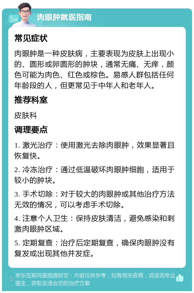 肉眼肿就医指南 常见症状 肉眼肿是一种皮肤病，主要表现为皮肤上出现小的、圆形或卵圆形的肿块，通常无痛、无痒，颜色可能为肉色、红色或棕色。易感人群包括任何年龄段的人，但更常见于中年人和老年人。 推荐科室 皮肤科 调理要点 1. 激光治疗：使用激光去除肉眼肿，效果显著且恢复快。 2. 冷冻治疗：通过低温破坏肉眼肿细胞，适用于较小的肿块。 3. 手术切除：对于较大的肉眼肿或其他治疗方法无效的情况，可以考虑手术切除。 4. 注意个人卫生：保持皮肤清洁，避免感染和刺激肉眼肿区域。 5. 定期复查：治疗后定期复查，确保肉眼肿没有复发或出现其他并发症。